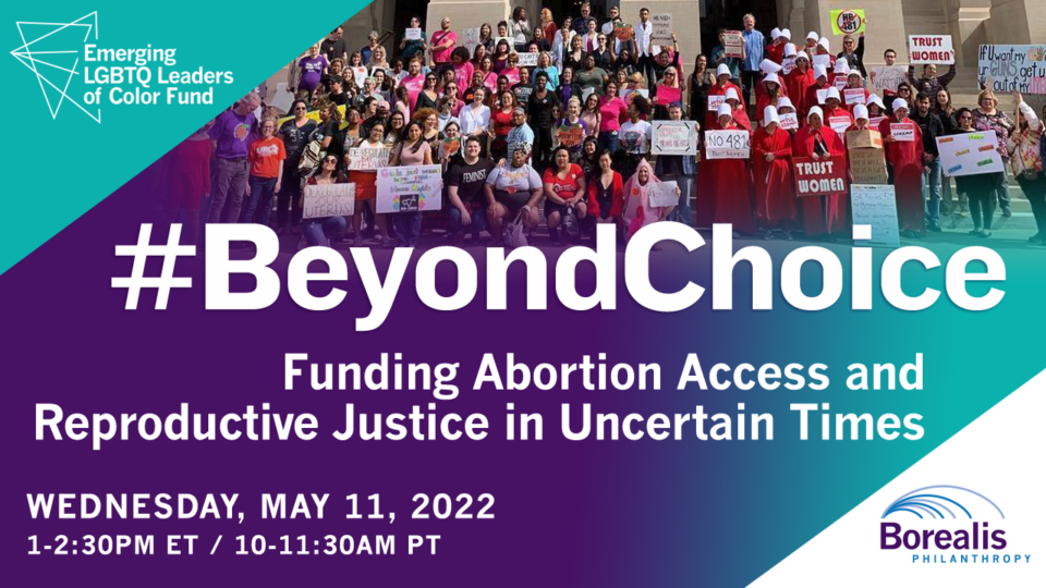 Invite to "#BeyondChoice: Funding Abortion Access and Reproductive Justice in Uncertain Times". Date: Wednesday, May 11, 2022. Time: 1-2:30 PM eastern time, 10-11:30 AM pacific time. Hosted by: Emerging LGBTQ Leaders of Color Fund at Borealis Philanthropy. 